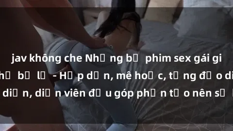 jav không che Những bộ phim sex gái già đỉnh cao không thể bỏ lỡ - Hấp dẫn, mê hoặc, từng đạo diễn, diễn viên đều góp phần tạo nên sự hấp dẫn, kích thích.