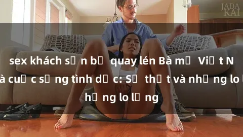 sex khách sạn bị quay lén Bà mẹ Việt Nam và cuộc sống tình dục: Sự thật và những lo lắng