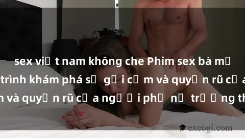 sex việt nam không che Phim sex bà mẹ nóng bỏng: Hành trình khám phá sự gợi cảm và quyến rũ của người phụ nữ trưởng thành.