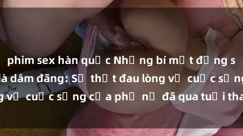 phim sex hàn quốc Những bí mật đằng sau vẻ ngoài gái già dâm đãng: Sự thật đau lòng về cuộc sống của phụ nữ đã qua tuổi thanh xuân