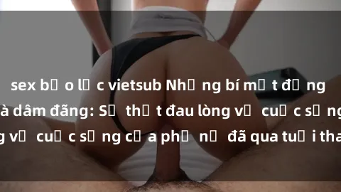 sex bạo lực vietsub Những bí mật đằng sau vẻ ngoài gái già dâm đãng: Sự thật đau lòng về cuộc sống của phụ nữ đã qua tuổi thanh xuân