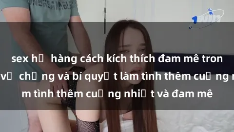 sex họ hàng cách kích thích đam mê trong hôn nhân: Sex vợ chồng và bí quyết làm tình thêm cuồng nhiệt và đam mê