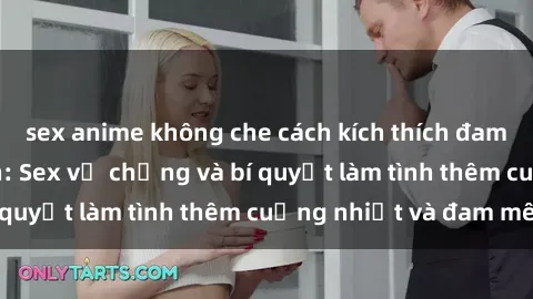 sex anime không che cách kích thích đam mê trong hôn nhân: Sex vợ chồng và bí quyết làm tình thêm cuồng nhiệt và đam mê