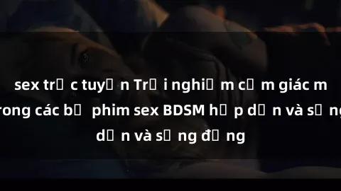 sex trực tuyến Trải nghiệm cảm giác mới lạ trong các bộ phim sex BDSM hấp dẫn và sống động