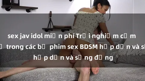 sex jav idol miễn phí Trải nghiệm cảm giác mới lạ trong các bộ phim sex BDSM hấp dẫn và sống động