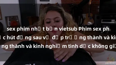 sex phim nhật bản vietsub Phim sex phụ nữ lớn tuổi: Sức hút đằng sau vẻ đẹp trưởng thành và kinh nghiệm tình dục không giới hạn