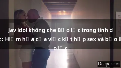 jav idol không che Bạo lực trong tình dục: Hiểm họa của việc kết hợp sex và bạo lực