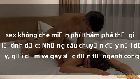 sex không che miễn phí Khám phá thế giới của phim sex nô lệ tình dục: Những câu chuyện đầy nổi dậy, gợi cảm và gây sốc đến từ ngành công nghiệp giải trí đen tối