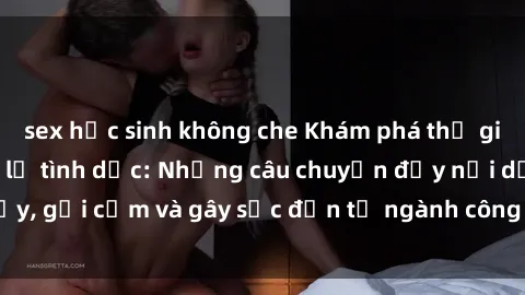 sex học sinh không che Khám phá thế giới của phim sex nô lệ tình dục: Những câu chuyện đầy nổi dậy, gợi cảm và gây sốc đến từ ngành công nghiệp giải trí đen tối