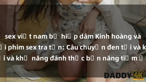 sex việt nam bị hiếp dâm Kinh hoàng và đầy kích thích với phim sex tra tấn: Câu chuyện đen tối và khả năng đánh thức bản năng tiềm ẩn trong con người