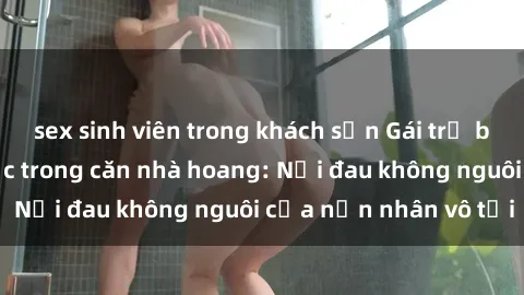sex sinh viên trong khách sạn Gái trẻ bị hiếp dâm bạo lực trong căn nhà hoang: Nỗi đau không nguôi của nạn nhân vô tội