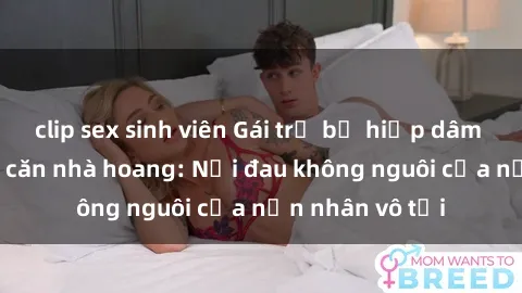 clip sex sinh viên Gái trẻ bị hiếp dâm bạo lực trong căn nhà hoang: Nỗi đau không nguôi của nạn nhân vô tội