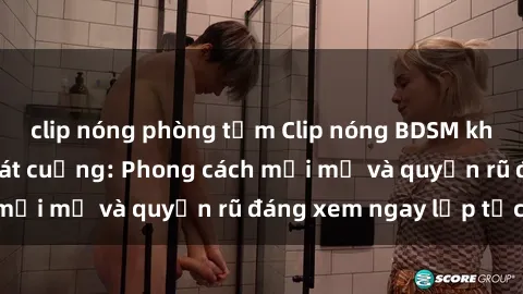 clip nóng phòng tắm Clip nóng BDSM khiến người xem phát cuồng: Phong cách mới mẻ và quyến rũ đáng xem ngay lập tức!