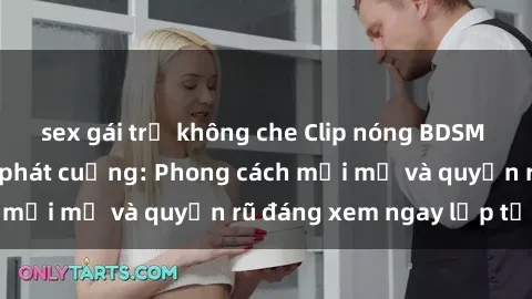 sex gái trẻ không che Clip nóng BDSM khiến người xem phát cuồng: Phong cách mới mẻ và quyến rũ đáng xem ngay lập tức!