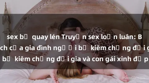 sex bị quay lén Truyện sex loạn luân: Bí mật đầy kích thích của gia đình người bố kiêm chồng đại gia và con gái xinh đẹp