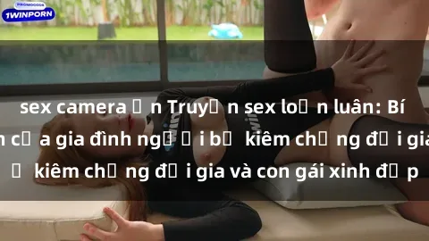 sex camera ẩn Truyện sex loạn luân: Bí mật đầy kích thích của gia đình người bố kiêm chồng đại gia và con gái xinh đẹp