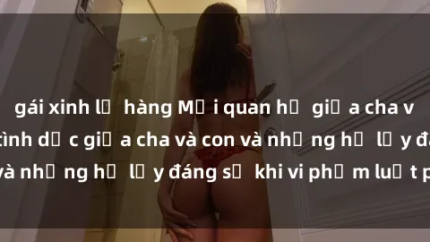 gái xinh lộ hàng Mối quan hệ giữa cha và con: Sự thật về tình dục giữa cha và con và những hệ lụy đáng sợ khi vi phạm luật pháp.