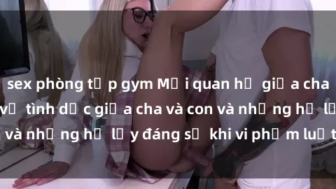 sex phòng tập gym Mối quan hệ giữa cha và con: Sự thật về tình dục giữa cha và con và những hệ lụy đáng sợ khi vi phạm luật pháp.