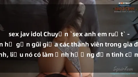 sex jav idol Chuyện `sex anh em ruột` - Đề cập đến quan hệ gần gũi giữa các thành viên trong gia đình, liệu nó có làm ảnh hưởng đến tình cảm gia đình hay không?