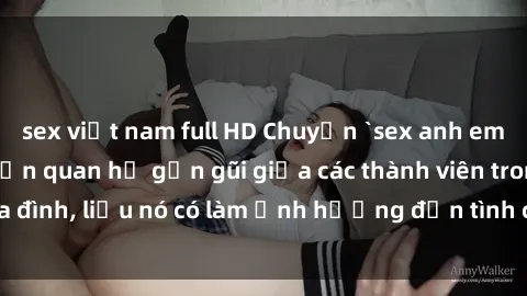 sex việt nam full HD Chuyện `sex anh em ruột` - Đề cập đến quan hệ gần gũi giữa các thành viên trong gia đình, liệu nó có làm ảnh hưởng đến tình cảm gia đình hay không?
