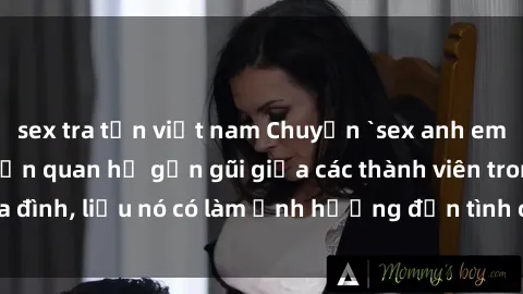 sex tra tấn việt nam Chuyện `sex anh em ruột` - Đề cập đến quan hệ gần gũi giữa các thành viên trong gia đình, liệu nó có làm ảnh hưởng đến tình cảm gia đình hay không?