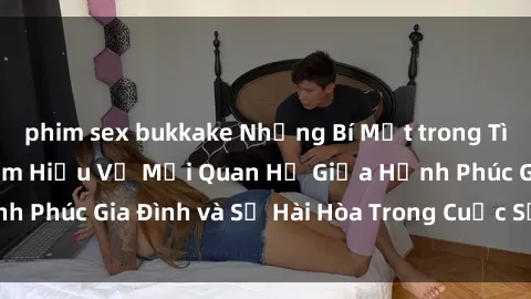 phim sex bukkake Những Bí Mật trong Tình Dục Gia Đình: Tìm Hiểu Về Mối Quan Hệ Giữa Hạnh Phúc Gia Đình và Sự Hài Hòa Trong Cuộc Sống Tình Dục
