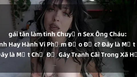 gái tân làm tình Chuyện Sex Ông Cháu: Mối Quan Hệ Gia Đình Hay Hành Vi Phạm Đạo Đức? Đây là Một Chủ Đề Gây Tranh Cãi Trong Xã Hội Hiện Nay.