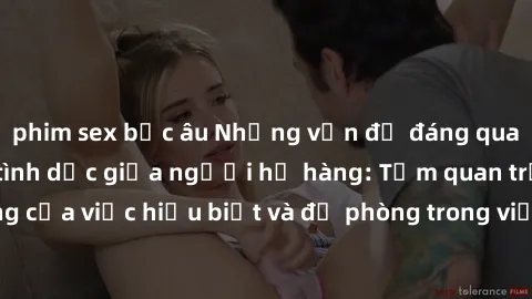 phim sex bắc âu Những vấn đề đáng quan tâm về quan hệ tình dục giữa người họ hàng: Tầm quan trọng của việc hiểu biết và đề phòng trong việc tiếp xúc trong gia đình.