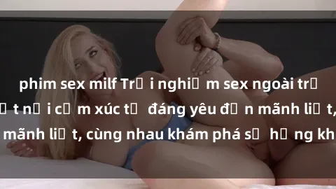 phim sex milf Trải nghiệm sex ngoài trời: Khi thiên nhiên kết nối cảm xúc từ đáng yêu đến mãnh liệt, cùng nhau khám phá sự hứng khởi và thú vị.