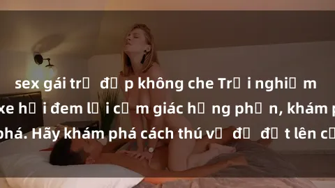 sex gái trẻ đẹp không che Trải nghiệm mới lạ: Sex trong xe hơi đem lại cảm giác hưng phấn, khám phá. Hãy khám phá cách thú vị để đốt lên cảm xúc trong cuộc tình!