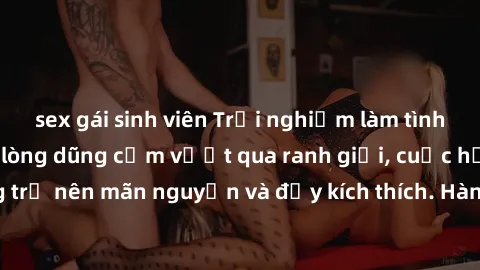 sex gái sinh viên Trải nghiệm làm tình ngoài đường: Khi lòng dũng cảm vượt qua ranh giới, cuộc hẹn nơi công cộng trở nên mãn nguyện và đầy kích thích. Hành vi nguy hiểm, nhưng cũng tạo nên cảm giác mớ