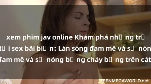 xem phim jav online Khám phá những trải nghiệm độc đáo tại sex bãi biển: Làn sóng đam mê và sự nóng bỏng cháy bỏng trên cát trắng