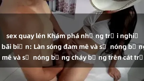 sex quay lén Khám phá những trải nghiệm độc đáo tại sex bãi biển: Làn sóng đam mê và sự nóng bỏng cháy bỏng trên cát trắng