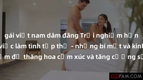 gái việt nam dâm đãng Trải nghiệm hứng khởi cùng với việc làm tình tập thể - những bí mật và kinh nghiệm để thăng hoa cảm xúc và tăng cường sự gắn kết trong mối quan hệ