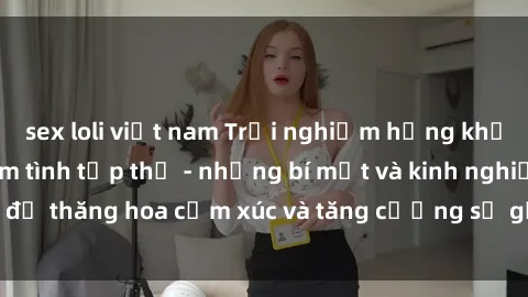 sex loli việt nam Trải nghiệm hứng khởi cùng với việc làm tình tập thể - những bí mật và kinh nghiệm để thăng hoa cảm xúc và tăng cường sự gắn kết trong mối quan hệ
