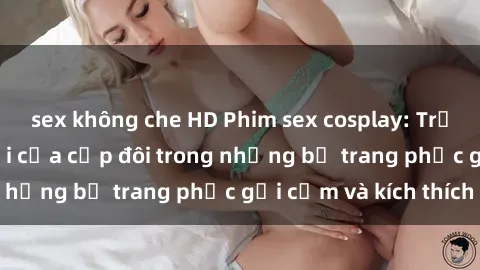 sex không che HD Phim sex cosplay: Trải nghiệm tuyệt vời của cặp đôi trong những bộ trang phục gợi cảm và kích thích