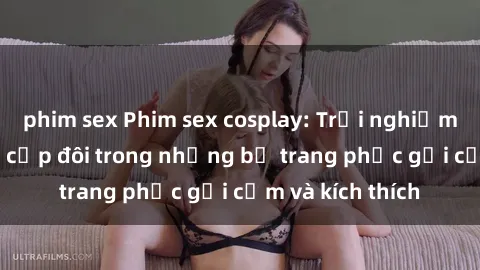 phim sex Phim sex cosplay: Trải nghiệm tuyệt vời của cặp đôi trong những bộ trang phục gợi cảm và kích thích