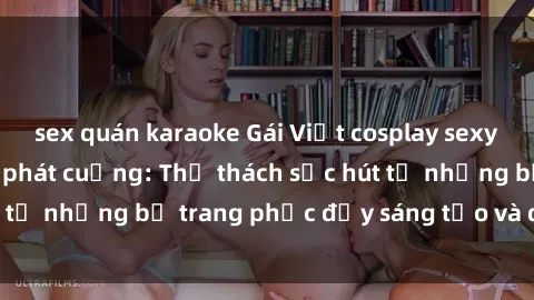 sex quán karaoke Gái Việt cosplay sexy khiến fan hâm mộ phát cuồng: Thử thách sức hút từ những bộ trang phục đầy sáng tạo và quyến rũ!