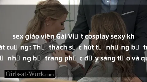 sex giáo viên Gái Việt cosplay sexy khiến fan hâm mộ phát cuồng: Thử thách sức hút từ những bộ trang phục đầy sáng tạo và quyến rũ!