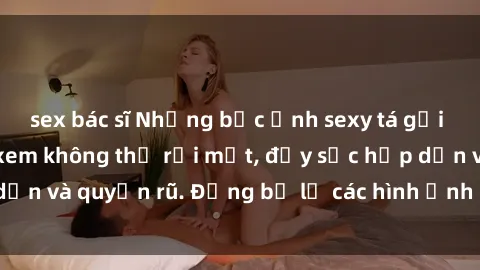 sex bác sĩ Những bức ảnh sexy tá gợi cảm khiến người xem không thể rời mắt, đầy sức hấp dẫn và quyến rũ. Đừng bỏ lỡ các hình ảnh nóng bỏng này!