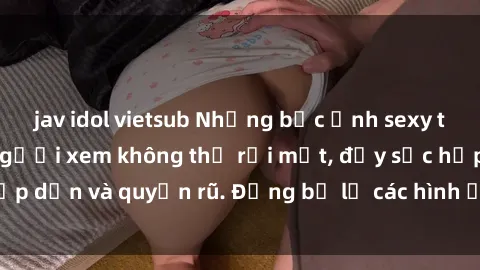 jav idol vietsub Những bức ảnh sexy tá gợi cảm khiến người xem không thể rời mắt, đầy sức hấp dẫn và quyến rũ. Đừng bỏ lỡ các hình ảnh nóng bỏng này!