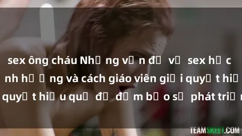 sex ông cháu Những vấn đề về sex học sinh: Các yếu tố ảnh hưởng và cách giáo viên giải quyết hiệu quả để đảm bảo sự phát triển toàn diện.