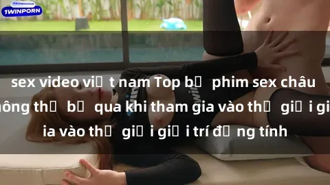 sex video việt nam Top bộ phim sex châu âu nổi tiếng không thể bỏ qua khi tham gia vào thế giới giải trí đồng tính