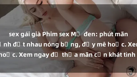 sex gái già Phim sex Mỹ đen: phút mãnh liệt với những cảnh địt nhau nóng bỏng, đầy mê hoặc. Xem ngay để thỏa mãn cơn khát tình dục của bạn!