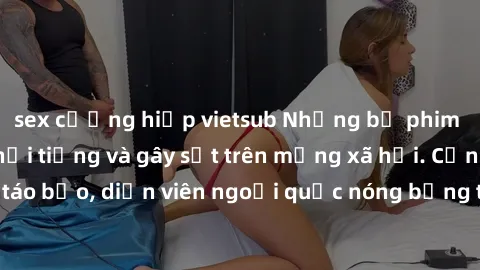 sex cưỡng hiếp vietsub Những bộ phim sex ngoại quốc nổi tiếng và gây sốt trên mạng xã hội. Cảnh quay táo bạo, diễn viên ngoại quốc nóng bỏng trong các tác phẩm đỉnh cao.