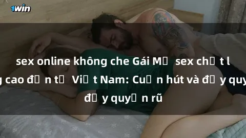 sex online không che Gái Mỹ sex chất lượng cao đến từ Việt Nam: Cuốn hút và đầy quyến rũ