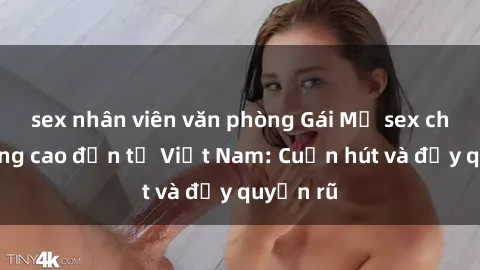 sex nhân viên văn phòng Gái Mỹ sex chất lượng cao đến từ Việt Nam: Cuốn hút và đầy quyến rũ
