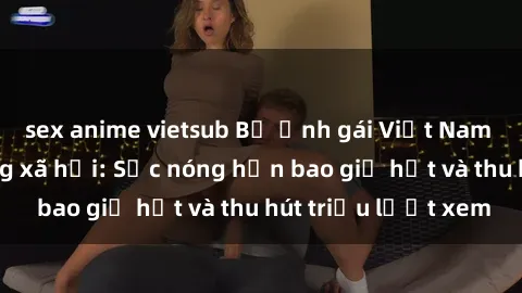 sex anime vietsub Bộ ảnh gái Việt Nam nude gây sốt mạng xã hội: Sắc nóng hơn bao giờ hết và thu hút triệu lượt xem