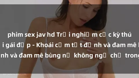 phim sex jav hd Trải nghiệm cực kỳ thú vị khi làm tình với gái đẹp - Khoái cảm tột đỉnh và đam mê bùng nổ không ngờ chỉ trong một đêm!