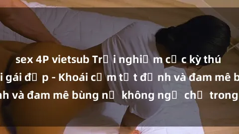 sex 4P vietsub Trải nghiệm cực kỳ thú vị khi làm tình với gái đẹp - Khoái cảm tột đỉnh và đam mê bùng nổ không ngờ chỉ trong một đêm!